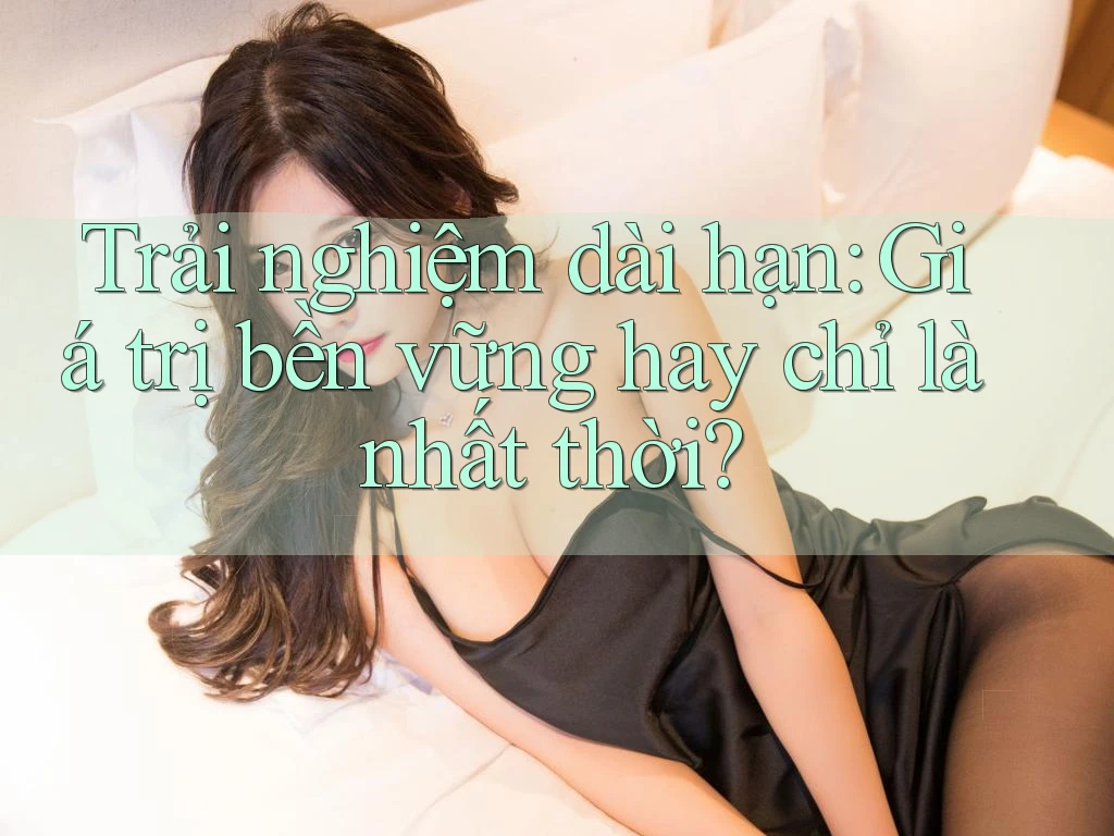 Trải nghiệm dài hạn: giá trị bền vững hay chỉ là nhất thời?