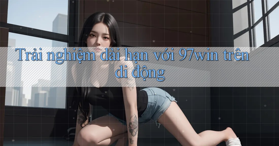 Trải nghiệm dài hạn với 97win trên di động Trải nghiệm dài hạn với 97win trên di động
