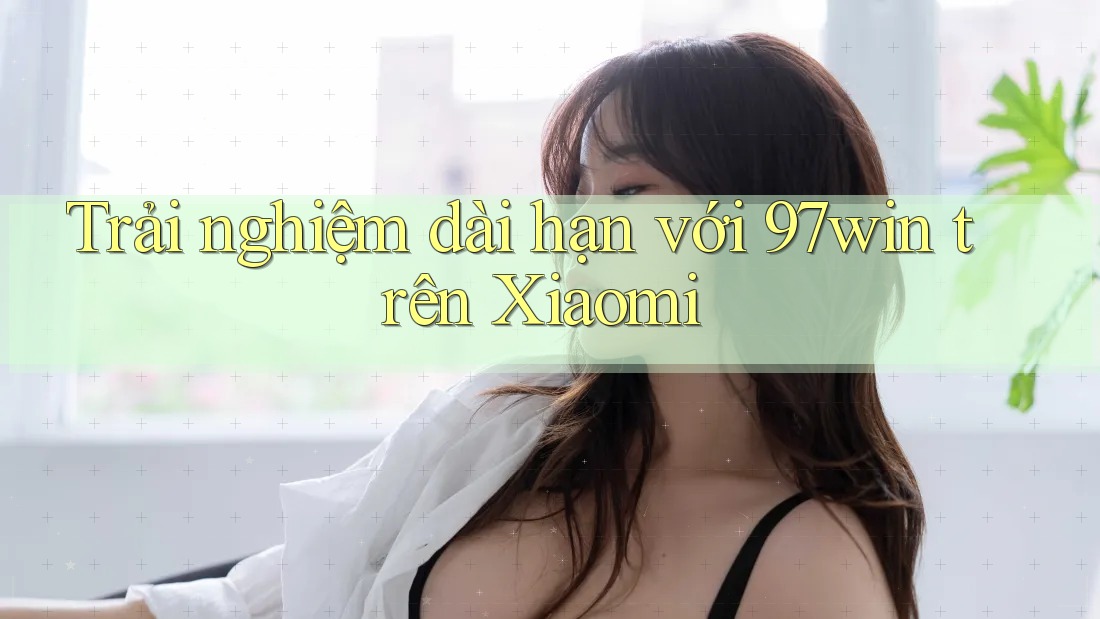 Trải nghiệm dài hạn với 97win trên Xiaomi Trải nghiệm dài hạn với 97win trên Xiaomi