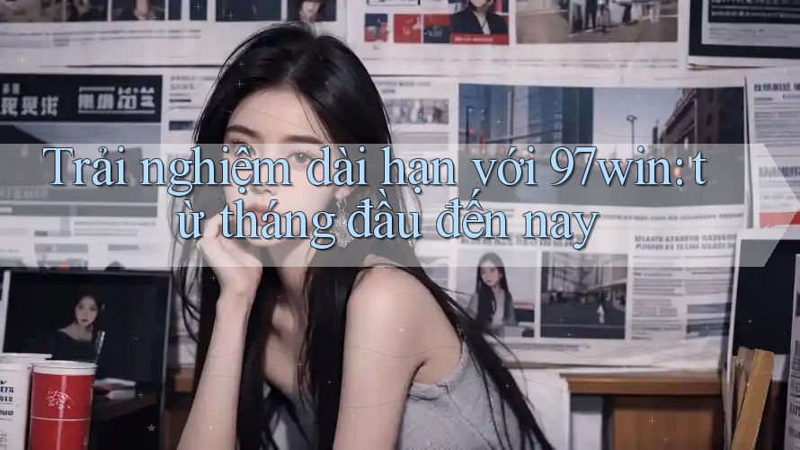 Trải nghiệm dài hạn với 97win - từ tháng đầu đến nay Trải nghiệm dài hạn với 97win - từ tháng đầu đến nay