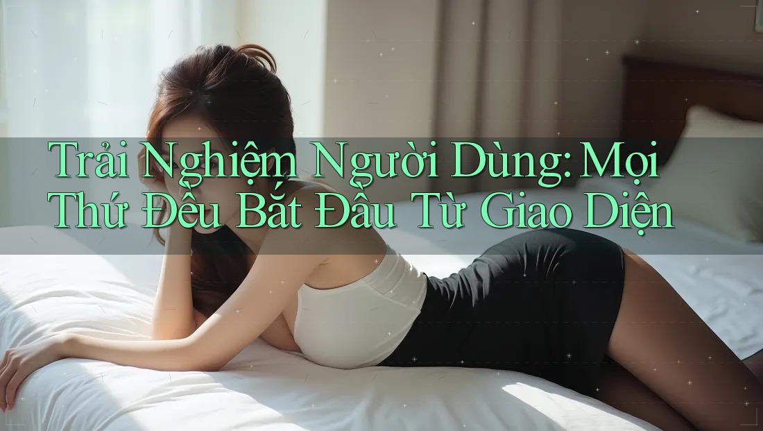 Trải Nghiệm Người Dùng: Mọi Thứ Đều Bắt Đầu Từ Giao Diện Trải Nghiệm Người Dùng: Mọi Thứ Đều Bắt Đầu Từ Giao Diện