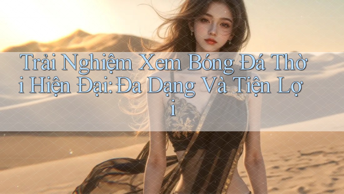 Trải Nghiệm Xem Bóng Đá Thời Hiện Đại: Đa Dạng Và Tiện Lợi