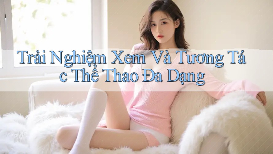Trải Nghiệm Xem Và Tương Tác Thể Thao Đa Dạng Trải Nghiệm Xem Và Tương Tác Thể Thao Đa Dạng