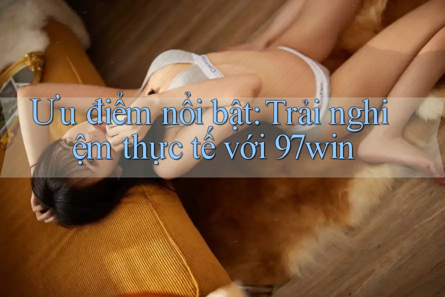 Ưu điểm nổi bật: Trải nghiệm thực tế với 97win Ưu điểm nổi bật: Trải nghiệm thực tế với 97win