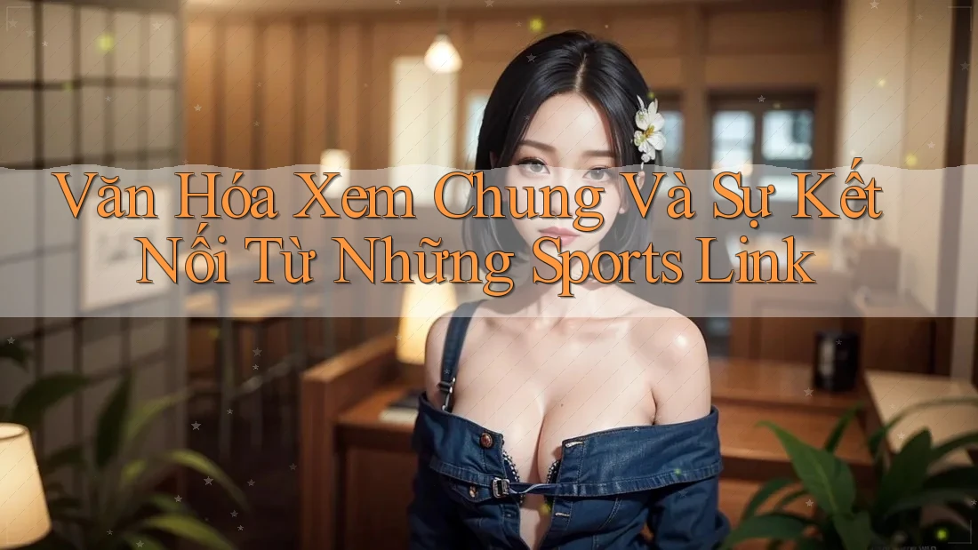 Văn Hóa Xem Chung Và Sự Kết Nối Từ Những Sports Link