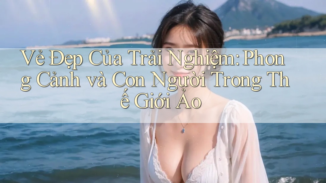 Vẻ Đẹp Của Trải Nghiệm: Phong Cảnh và Con Người Trong Thế Giới Ảo