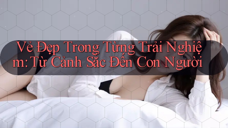 Vẻ Đẹp Trong Từng Trải Nghiệm: Từ Cảnh Sắc Đến Con Người Vẻ Đẹp Trong Từng Trải Nghiệm: Từ Cảnh Sắc Đến Con Người
