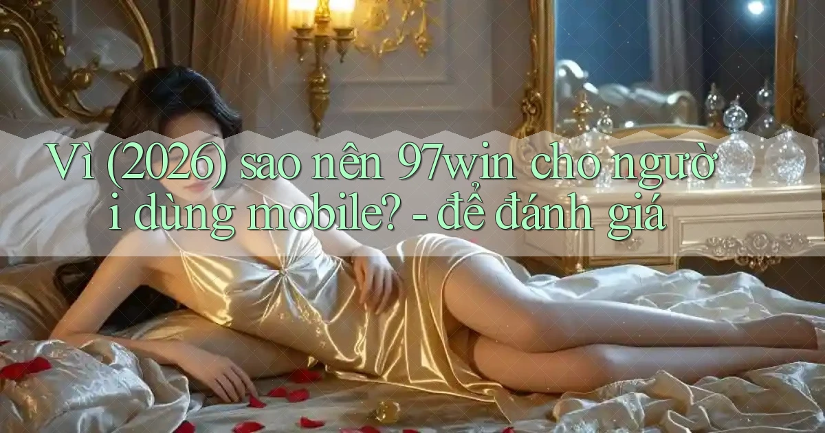 Vì (2026) sao nên 97win cho người dùng mobile   để đánh giá