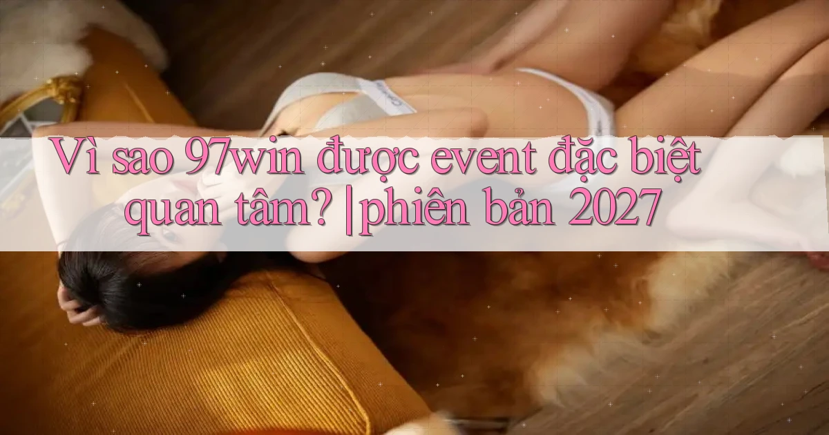Vì sao 97win được event đặc biệt quan tâm phiên bản 2027