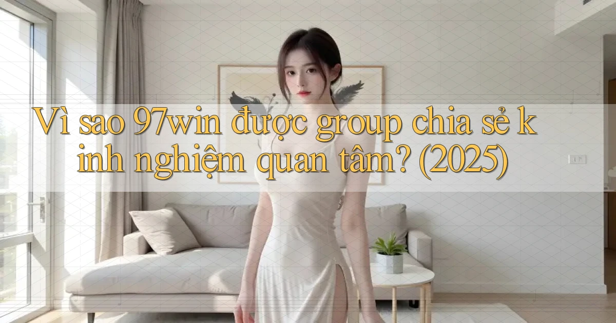 Vì sao 97win được group chia sẻ kinh nghiệm quan tâm (2025)