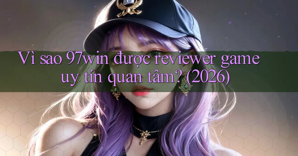 Vì sao 97win được reviewer game uy tín quan tâm (2026)