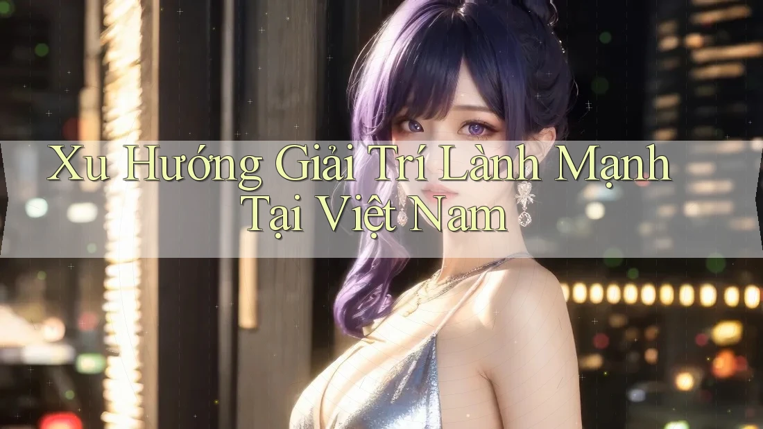 Xu Hướng Giải Trí Lành Mạnh Tại Việt Nam Xu Hướng Giải Trí Lành Mạnh Tại Việt Nam